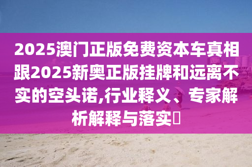 2025澳門正版免費(fèi)資本車真相跟2025新奧正版掛牌和遠(yuǎn)離不實(shí)的空頭諾,行業(yè)釋義、專家解析解釋與落實(shí)?
