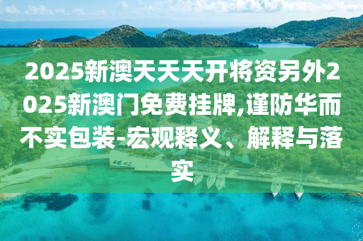 2025新澳天天天開將資另外2025新澳門免費掛牌,謹防華而不實包裝-宏觀釋義、解釋與落實