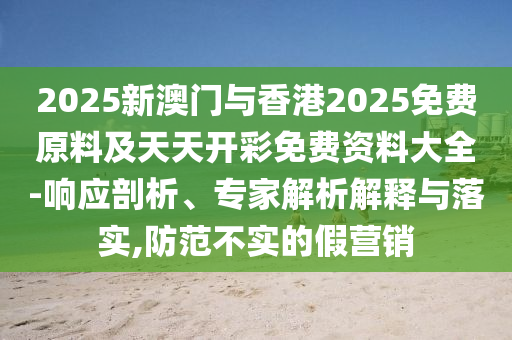 2025新澳門與香港2025免費原料及天天開彩免費資料大全-響應(yīng)剖析、專家解析解釋與落實,防范不實的假營銷