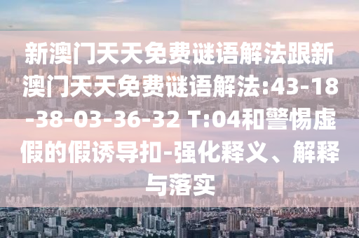 新澳門(mén)天天免費(fèi)謎語(yǔ)解法跟新澳門(mén)天天免費(fèi)謎語(yǔ)解法:43-18-38-03-36-32 T:04和警惕虛假的假誘導(dǎo)扣-強(qiáng)化釋義、解釋與落實(shí)