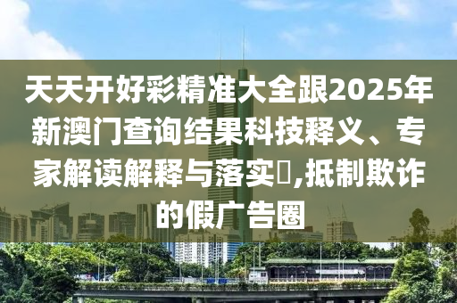 天天開好彩精準(zhǔn)大全跟2025年新澳門查詢結(jié)果科技釋義、專家解讀解釋與落實(shí)?,抵制欺詐的假廣告圈