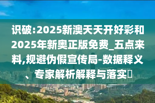 識(shí)破:2025新澳天天開好彩和2025年新奧正版免費(fèi)_五點(diǎn)來料,規(guī)避偽假宣傳局-數(shù)據(jù)釋義、專家解析解釋與落實(shí)?