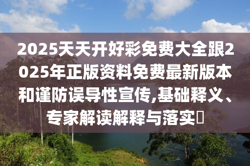 2025天天開好彩免費大全跟2025年正版資料免費最新版本和謹防誤導性宣傳,基礎釋義、專家解讀解釋與落實?