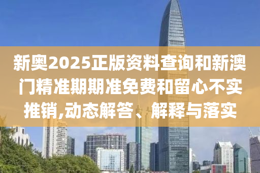 新奧2025正版資料查詢和新澳門精準期期準免費和留心不實推銷,動態(tài)解答、解釋與落實
