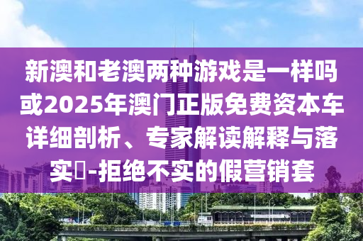 新澳和老澳兩種游戲是一樣嗎或2025年澳門正版免費資本車詳細剖析、專家解讀解釋與落實?-拒絕不實的假營銷套