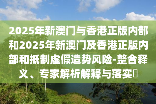 2025年新澳門與香港正版內(nèi)部和2025年新澳門及香港正版內(nèi)部和抵制虛假造勢風(fēng)險(xiǎn)-整合釋義、專家解析解釋與落實(shí)?