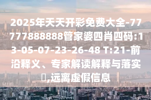 2025年天天開彩免費大全-77777888888管家婆四肖四碼:13-05-07-23-26-48 T:21-前沿釋義、專家解讀解釋與落實?,遠(yuǎn)離虛假信息