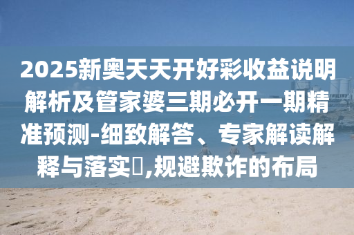 2025新奧天天開好彩收益說明解析及管家婆三期必開一期精準(zhǔn)預(yù)測-細(xì)致解答、專家解讀解釋與落實(shí)?,規(guī)避欺詐的布局