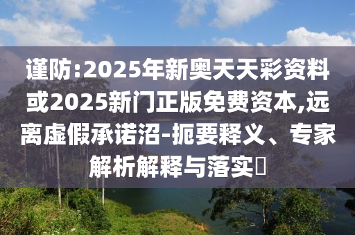 謹防:2025年新奧天天彩資料或2025新門正版免費資本,遠離虛假承諾沼-扼要釋義、專家解析解釋與落實?