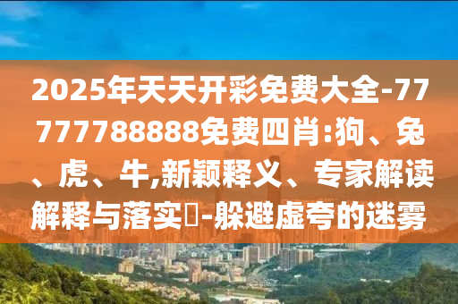 2025年天天開彩免費大全-77777788888免費四肖:狗、兔、虎、牛,新穎釋義、專家解讀解釋與落實?-躲避虛夸的迷霧