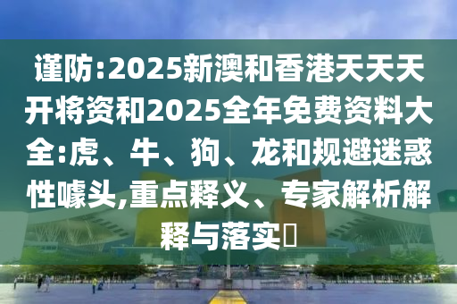 謹(jǐn)防:2025新澳和香港天天天開將資和2025全年免費(fèi)資料大全:虎、牛、狗、龍和規(guī)避迷惑性噱頭,重點(diǎn)釋義、專家解析解釋與落實(shí)?