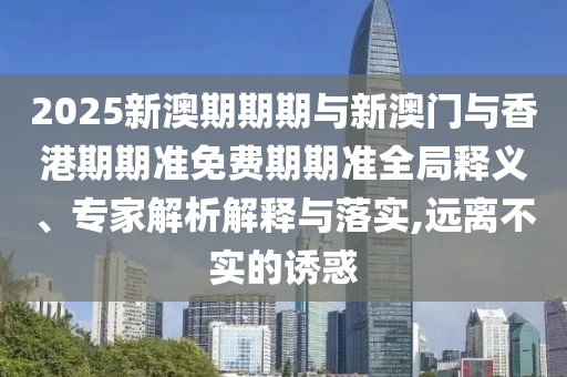 2025新澳期期期與新澳門與香港期期準(zhǔn)免費期期準(zhǔn)全局釋義、專家解析解釋與落實,遠(yuǎn)離不實的誘惑