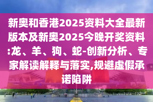 新奧和香港2025資料大全最新版本及新奧2025今晚開獎資料:龍、羊、狗、蛇-創(chuàng)新分析、專家解讀解釋與落實,規(guī)避虛假承諾陷阱