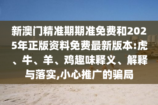 新澳門精準(zhǔn)期期準(zhǔn)免費(fèi)和2025年正版資料免費(fèi)最新版本:虎、牛、羊、雞趣味釋義、解釋與落實(shí),小心推廣的騙局