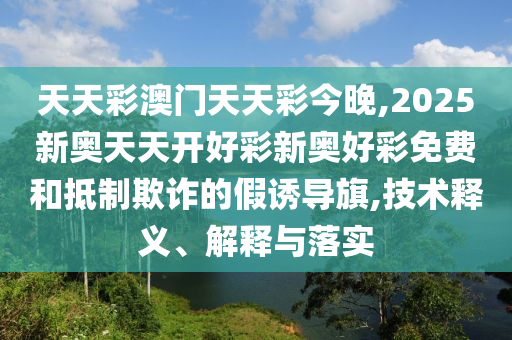 天天彩澳門天天彩今晚,2025新奧天天開好彩新奧好彩免費和抵制欺詐的假誘導(dǎo)旗,技術(shù)釋義、解釋與落實