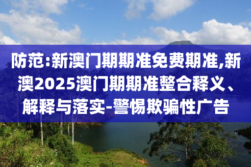 防范:新澳門期期準(zhǔn)免費期準(zhǔn),新澳2025澳門期期準(zhǔn)整合釋義、解釋與落實-警惕欺騙性廣告