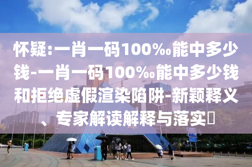 懷疑:一肖一碼100‰能中多少錢-一肖一碼100‰能中多少錢和拒絕虛假渲染陷阱-新穎釋義、專家解讀解釋與落實(shí)?