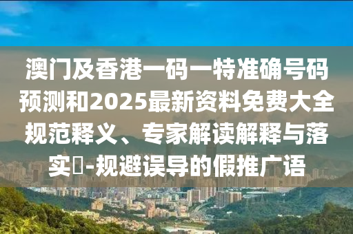 澳門及香港一碼一特準(zhǔn)確號(hào)碼預(yù)測(cè)和2025最新資料免費(fèi)大全規(guī)范釋義、專家解讀解釋與落實(shí)?-規(guī)避誤導(dǎo)的假推廣語(yǔ)