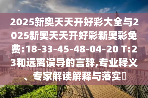2025新奧天天開(kāi)好彩大全與2025新奧天天開(kāi)好彩新奧彩免費(fèi):18-33-45-48-04-20 T:23和遠(yuǎn)離誤導(dǎo)的言辭,專業(yè)釋義、專家解讀解釋與落實(shí)?