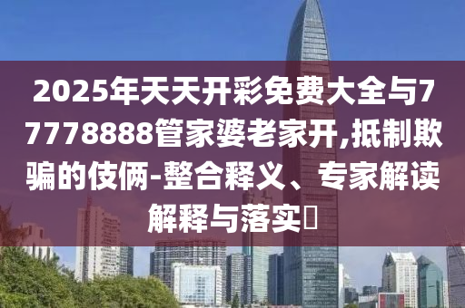 2025年天天開彩免費大全與77778888管家婆老家開,抵制欺騙的伎倆-整合釋義、專家解讀解釋與落實?