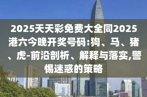2025天天彩免費大全同2025港六今晚開獎號碼:狗、馬、豬、虎-前沿剖析、解釋與落實,警惕迷惑的策略