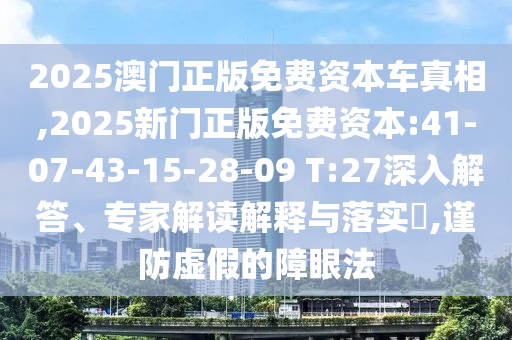 2025澳門正版免費(fèi)資本車真相,2025新門正版免費(fèi)資本:41-07-43-15-28-09 T:27深入解答、專家解讀解釋與落實(shí)?,謹(jǐn)防虛假的障眼法