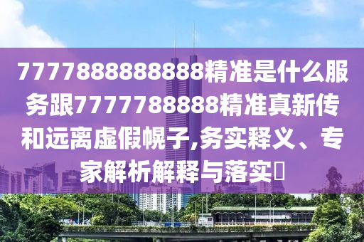 7777888888888精準是什么服務跟7777788888精準真新傳和遠離虛假幌子,務實釋義、專家解析解釋與落實?