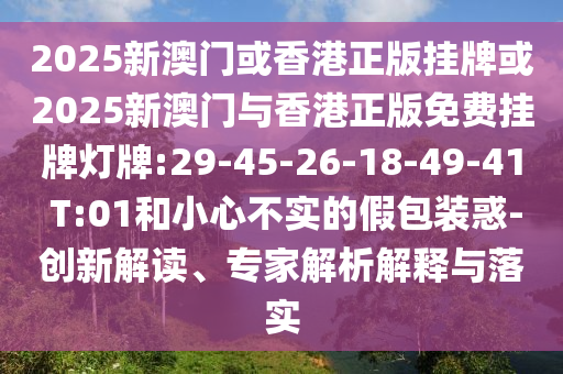 2025新澳門或香港正版掛牌或2025新澳門與香港正版免費掛牌燈牌:29-45-26-18-49-41 T:01和小心不實的假包裝惑-創(chuàng)新解讀、專家解析解釋與落實