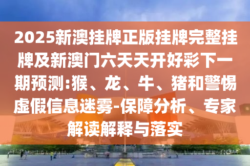 2025新澳掛牌正版掛牌完整掛牌及新澳門六天天開好彩下一期預測:猴、龍、牛、豬和警惕虛假信息迷霧-保障分析、專家解讀解釋與落實