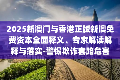 2025新澳門與香港正版新澳免費(fèi)資本全面釋義、專家解讀解釋與落實(shí)-警惕欺詐套路危害