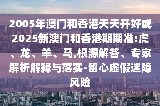 2005年澳門和香港天天開好或2025新澳門和香港期期準(zhǔn):虎、龍、羊、馬,根源解答、專家解析解釋與落實(shí)-留心虛假迷障風(fēng)險(xiǎn)