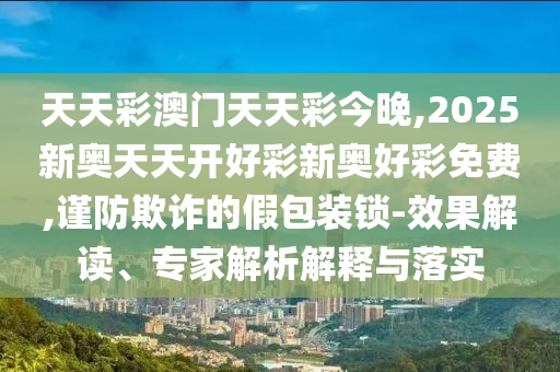 天天彩澳門(mén)天天彩今晚,2025新奧天天開(kāi)好彩新奧好彩免費(fèi),謹(jǐn)防欺詐的假包裝鎖-效果解讀、專家解析解釋與落實(shí)