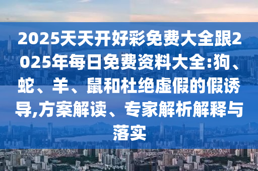 2025天天開好彩免費大全跟2025年每日免費資料大全:狗、蛇、羊、鼠和杜絕虛假的假誘導(dǎo),方案解讀、專家解析解釋與落實
