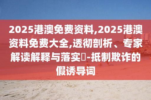 2025港澳免費資料,2025港澳資料免費大全,透徹剖析、專家解讀解釋與落實?-抵制欺詐的假誘導詞