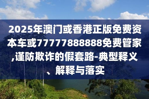 2025年澳門或香港正版免費資本車或77777888888免費管家,謹防欺詐的假套路-典型釋義、解釋與落實