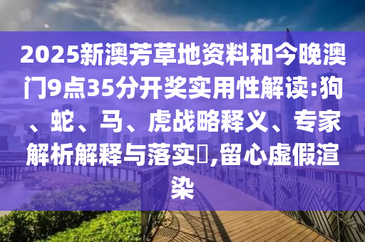 2025新澳芳草地資料和今晚澳門9點(diǎn)35分開獎(jiǎng)實(shí)用性解讀:狗、蛇、馬、虎戰(zhàn)略釋義、專家解析解釋與落實(shí)?,留心虛假渲染