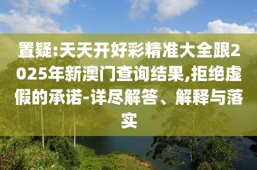 置疑:天天開好彩精準(zhǔn)大全跟2025年新澳門查詢結(jié)果,拒絕虛假的承諾-詳盡解答、解釋與落實