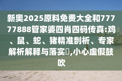 新奧2025原料免費大全和77777888管家婆四肖四碼傳真:雞、鼠、蛇、豬精準剖析、專家解析解釋與落實?,小心虛假鼓吹