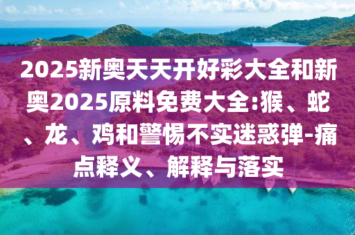 2025新奧天天開好彩大全和新奧2025原料免費大全:猴、蛇、龍、雞和警惕不實迷惑彈-痛點釋義、解釋與落實