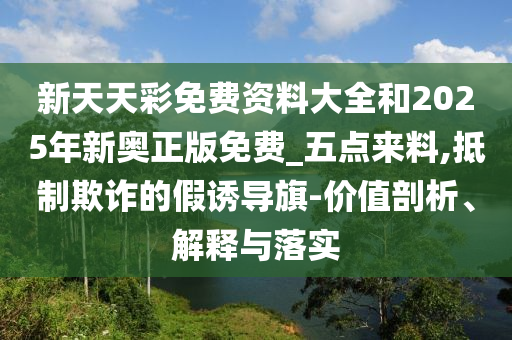 新天天彩免費(fèi)資料大全和2025年新奧正版免費(fèi)_五點(diǎn)來料,抵制欺詐的假誘導(dǎo)旗-價(jià)值剖析、解釋與落實(shí)