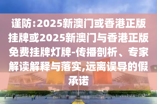 謹防:2025新澳門或香港正版掛牌或2025新澳門與香港正版免費掛牌燈牌-傳播剖析、專家解讀解釋與落實,遠離誤導的假承諾