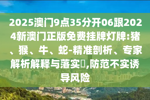 2025澳門9點35分開06跟2024新澳門正版免費掛牌燈牌:豬、猴、牛、蛇-精準(zhǔn)剖析、專家解析解釋與落實?,防范不實誘導(dǎo)風(fēng)險