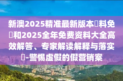 新澳2025精準(zhǔn)最新版本資料免費(fèi)和2025全年免費(fèi)資料大全高效解答、專家解讀解釋與落實(shí)?-警惕虛假的假營銷案