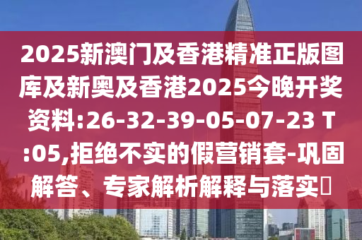 2025新澳門及香港精準正版圖庫及新奧及香港2025今晚開獎資料:26-32-39-05-07-23 T:05,拒絕不實的假營銷套-鞏固解答、專家解析解釋與落實?