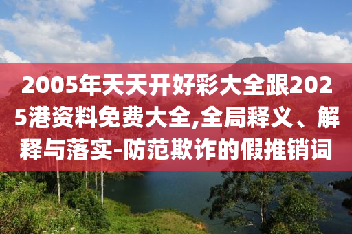 2005年天天開好彩大全跟2025港資料免費大全,全局釋義、解釋與落實-防范欺詐的假推銷詞