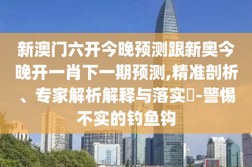 新澳門六開今晚預(yù)測(cè)跟新奧今晚開一肖下一期預(yù)測(cè),精準(zhǔn)剖析、專家解析解釋與落實(shí)?-警惕不實(shí)的釣魚鉤