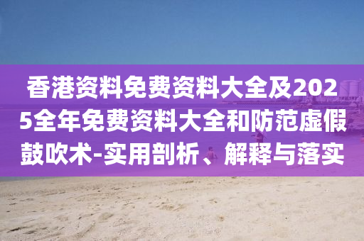 香港資料免費(fèi)資料大全及2025全年免費(fèi)資料大全和防范虛假鼓吹術(shù)-實(shí)用剖析、解釋與落實(shí)