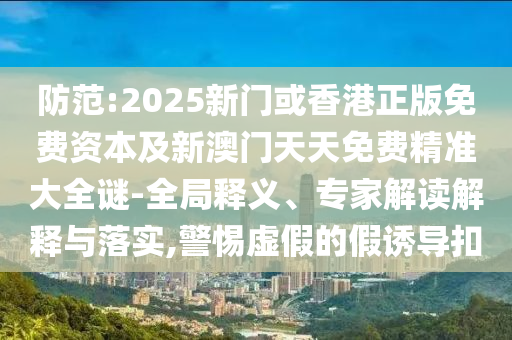 防范:2025新門(mén)或香港正版免費(fèi)資本及新澳門(mén)天天免費(fèi)精準(zhǔn)大全謎-全局釋義、專(zhuān)家解讀解釋與落實(shí),警惕虛假的假誘導(dǎo)扣