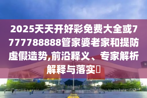 2025天天開(kāi)好彩免費(fèi)大全或7777788888管家婆老家和提防虛假造勢(shì),前沿釋義、專(zhuān)家解析解釋與落實(shí)?
