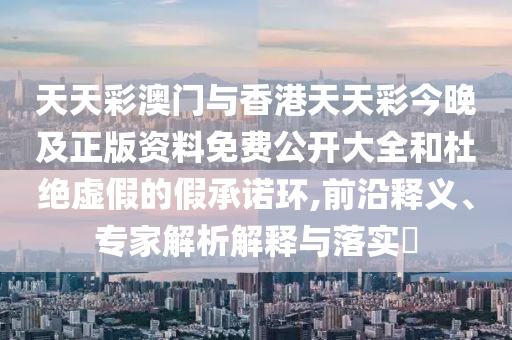 天天彩澳門與香港天天彩今晚及正版資料免費(fèi)公開大全和杜絕虛假的假承諾環(huán),前沿釋義、專家解析解釋與落實(shí)?